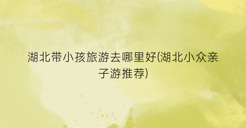 湖北带小孩旅游去哪里好(湖北小众亲子游推荐)