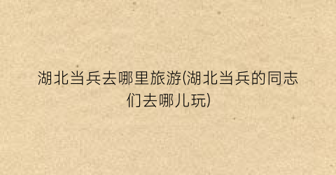 湖北当兵去哪里旅游(湖北当兵的同志们去哪儿玩)