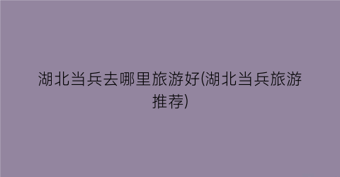 湖北当兵去哪里旅游好(湖北当兵旅游推荐)