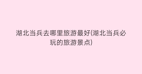 湖北当兵去哪里旅游最好(湖北当兵必玩的旅游景点)