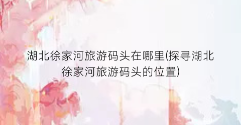 湖北徐家河旅游码头在哪里(探寻湖北徐家河旅游码头的位置)