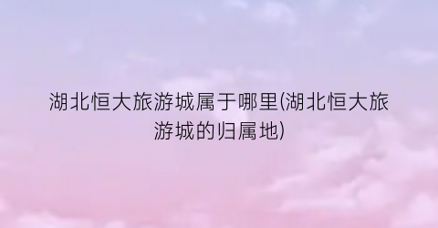 湖北恒大旅游城属于哪里(湖北恒大旅游城的归属地)
