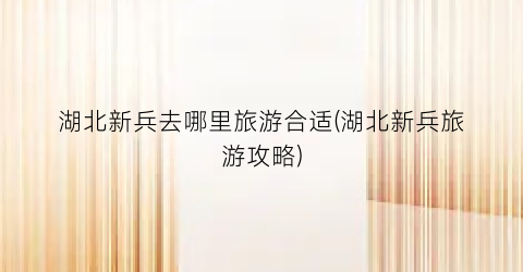 湖北新兵去哪里旅游合适(湖北新兵旅游攻略)