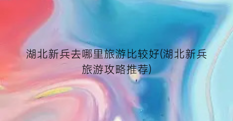 湖北新兵去哪里旅游比较好(湖北新兵旅游攻略推荐)