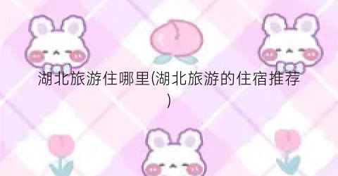 湖北旅游住哪里(湖北旅游的住宿推荐)
