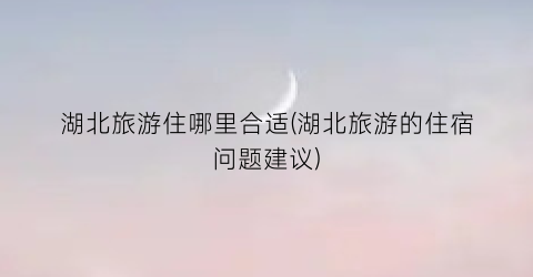 湖北旅游住哪里合适(湖北旅游的住宿问题建议)