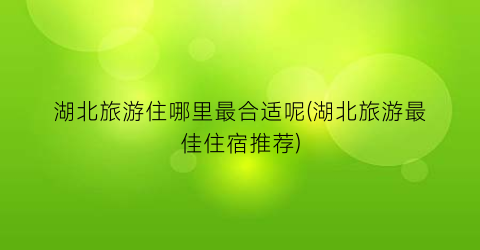 湖北旅游住哪里最合适呢(湖北旅游最佳住宿推荐)