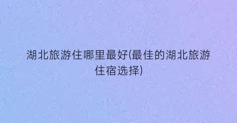 湖北旅游住哪里最好(最佳的湖北旅游住宿选择)
