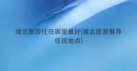 湖北旅游住在哪里最好(湖北旅游推荐住宿地点)