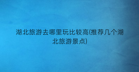 湖北旅游去哪里玩比较高(推荐几个湖北旅游景点)