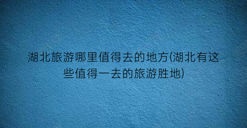 湖北旅游哪里值得去的地方(湖北有这些值得一去的旅游胜地)
