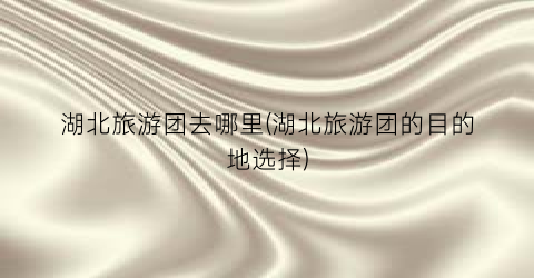 湖北旅游团去哪里(湖北旅游团的目的地选择)