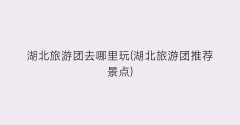 湖北旅游团去哪里玩(湖北旅游团推荐景点)