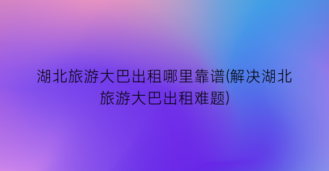 湖北旅游大巴出租哪里靠谱(解决湖北旅游大巴出租难题)