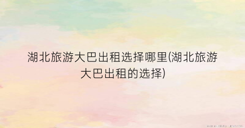 湖北旅游大巴出租选择哪里(湖北旅游大巴出租的选择)