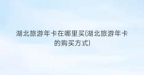 湖北旅游年卡在哪里买(湖北旅游年卡的购买方式)