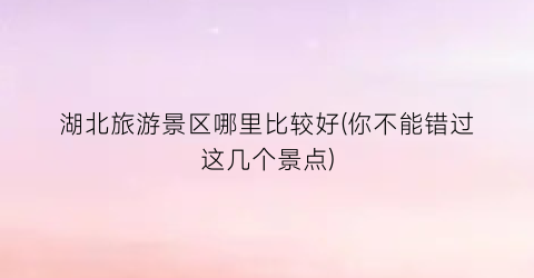 湖北旅游景区哪里比较好(你不能错过这几个景点)