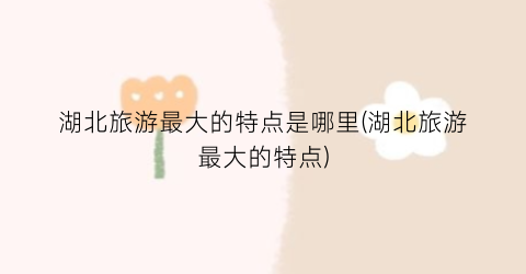 湖北旅游最大的特点是哪里(湖北旅游最大的特点)