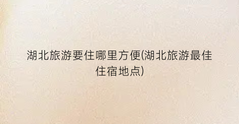 湖北旅游要住哪里方便(湖北旅游最佳住宿地点)