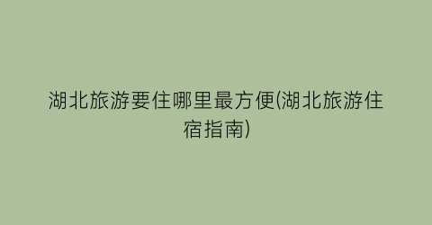 湖北旅游要住哪里最方便(湖北旅游住宿指南)