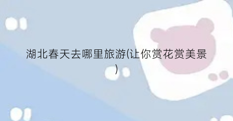 湖北春天去哪里旅游(让你赏花赏美景)