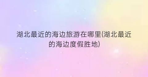 湖北最近的海边旅游在哪里(湖北最近的海边度假胜地)
