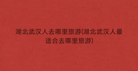 湖北武汉人去哪里旅游(湖北武汉人最适合去哪里旅游)