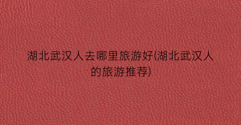 湖北武汉人去哪里旅游好(湖北武汉人的旅游推荐)