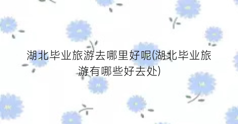 湖北毕业旅游去哪里好呢(湖北毕业旅游有哪些好去处)