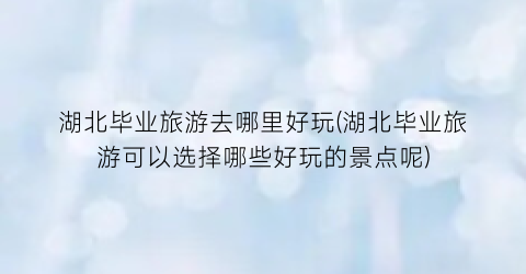 湖北毕业旅游去哪里好玩(湖北毕业旅游可以选择哪些好玩的景点呢)