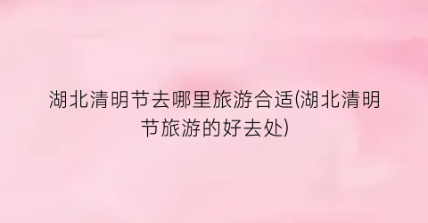湖北清明节去哪里旅游合适(湖北清明节旅游的好去处)
