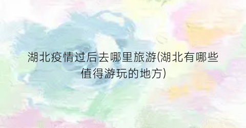 湖北疫情过后去哪里旅游(湖北有哪些值得游玩的地方)