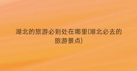湖北的旅游必到处在哪里(湖北必去的旅游景点)