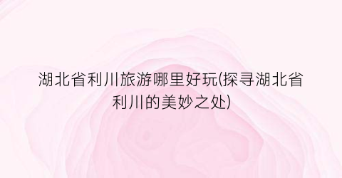 湖北省利川旅游哪里好玩(探寻湖北省利川的美妙之处)