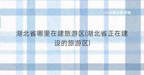 湖北省哪里在建旅游区(湖北省正在建设的旅游区)