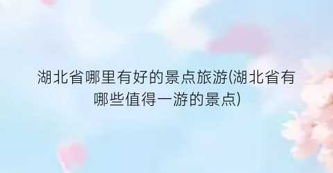 湖北省哪里有好的景点旅游(湖北省有哪些值得一游的景点)