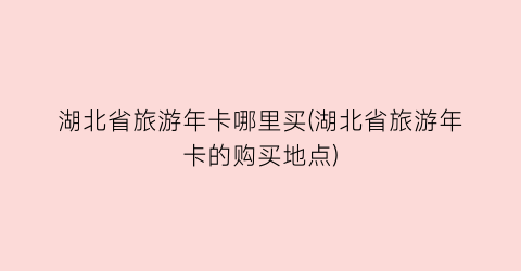 湖北省旅游年卡哪里买(湖北省旅游年卡的购买地点)