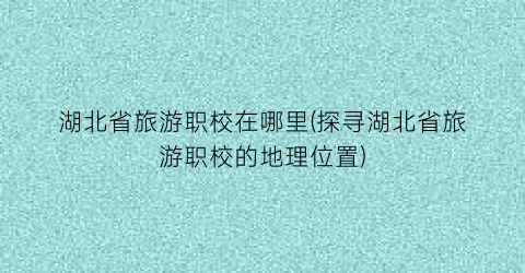 湖北省旅游职校在哪里(探寻湖北省旅游职校的地理位置)