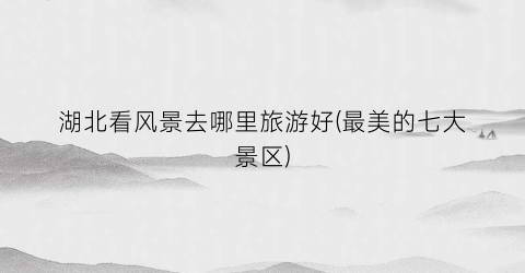 湖北看风景去哪里旅游好(最美的七大景区)