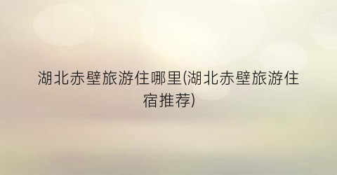 湖北赤壁旅游住哪里(湖北赤壁旅游住宿推荐)
