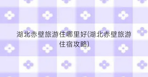 湖北赤壁旅游住哪里好(湖北赤壁旅游住宿攻略)