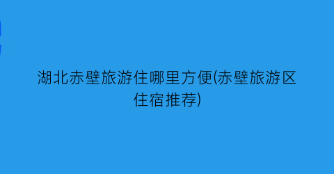 湖北赤壁旅游住哪里方便(赤壁旅游区住宿推荐)