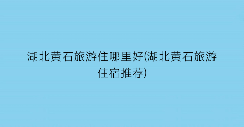 湖北黄石旅游住哪里好(湖北黄石旅游住宿推荐)