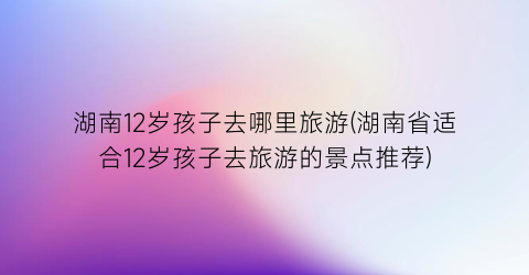 湖南12岁孩子去哪里旅游(湖南省适合12岁孩子去旅游的景点推荐)