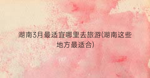 湖南3月最适宜哪里去旅游(湖南这些地方最适合)