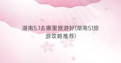 湖南5.1去哪里旅游好(湖南51旅游攻略推荐)