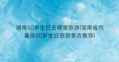湖南50岁生日去哪里旅游(湖南省内最佳50岁生日旅游景点推荐)