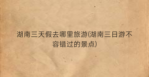 湖南三天假去哪里旅游(湖南三日游不容错过的景点)