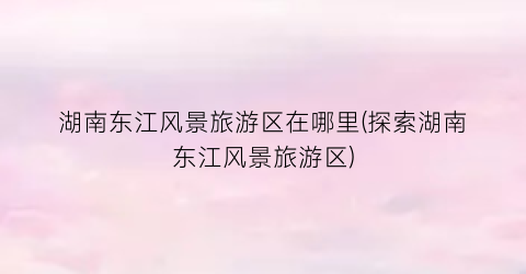 湖南东江风景旅游区在哪里(探索湖南东江风景旅游区)