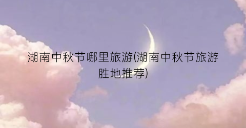 湖南中秋节哪里旅游(湖南中秋节旅游胜地推荐)